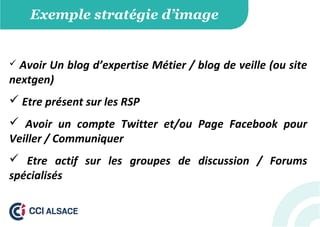 Exemple stratégie d’image
 Avoir Un blog d’expertise Métier / blog de veille (ou site
nextgen)
 Etre présent sur les RSP
 Avoir un compte Twitter et/ou Page Facebook pour
Veiller / Communiquer
 Etre actif sur les groupes de discussion / Forums
spécialisés
 