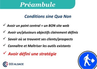 Préambule
Conditions sine Qua Non
 Avoir un point central = un BON site web
 Avoir un/plusieurs objectifs clairement définis
 Savoir où se trouvent ses clients/prospects
 Connaître et Maîtriser les outils existants
 Avoir défini une stratégie
 