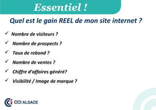 Essentiel !
Quel est le gain REEL de mon site internet ?
 Nombre de visiteurs ?
 Nombre de prospects ?
 Taux de rebond ?
 Nombre de ventes ?
 Chiffre d’affaires généré?
 Visibilité / Image de marque ?
 