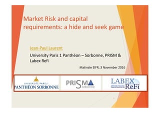 Market Risk and capital 
requirements: a hide and seek game
Jean‐Paul Laurent
University Paris 1 Panthéon – Sorbonne, PRISM & 
Labex Refi
Matinale EIFR, 3 November 2016
1
 
