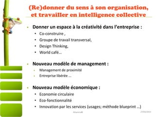 27/03/2015
(Re)donner du sens à son organisation,
et travailler en intelligence collective
• Donner un espace à la créativité dans l’entreprise :
• Co-construire ,
• Groupe de travail transversal,
• Design Thinking,
• World café…
• Nouveau modèle de management :
• Management de proximité
• Entreprise libérée …
• Nouveau modèle économique :
• Economie circulaire
• Eco-fonctionnalité
• Innovation par les services (usages; méthode blueprint …)
Altamire©
 