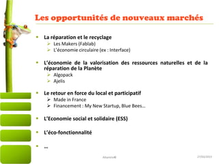 27/03/2015
Les opportunités de nouveaux marchés
11
 La réparation et le recyclage
 Les Makers (Fablab)
 L’économie circulaire (ex : Interface)
 L’économie de la valorisation des ressources naturelles et de la
réparation de la Planète
 Algopack
 Ajelis
 Le retour en force du local et participatif
 Made in France
 Financement : My New Startup, Blue Bees…
 L’Economie social et solidaire (ESS)
 L’éco-fonctionnalité
 …
Altamire©
 