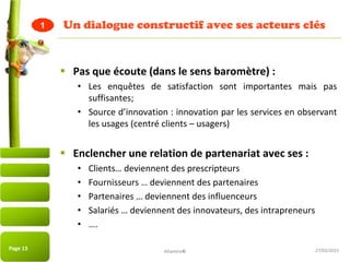 27/03/2015
Un dialogue constructif avec ses acteurs clés
 Pas que écoute (dans le sens baromètre) :
• Les enquêtes de satisfaction sont importantes mais pas
suffisantes;
• Source d’innovation : innovation par les services en observant
les usages (centré clients – usagers)
 Enclencher une relation de partenariat avec ses :
• Clients… deviennent des prescripteurs
• Fournisseurs … deviennent des partenaires
• Partenaires … deviennent des influenceurs
• Salariés … deviennent des innovateurs, des intrapreneurs
• ….
Page 13
1
Altamire©
 