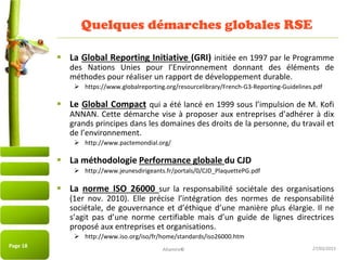 27/03/2015
Quelques démarches globales RSE
 La Global Reporting Initiative (GRI) initiée en 1997 par le Programme
des Nations Unies pour l’Environnement donnant des éléments de
méthodes pour réaliser un rapport de développement durable.
 https://www.globalreporting.org/resourcelibrary/French-G3-Reporting-Guidelines.pdf
 Le Global Compact qui a été lancé en 1999 sous l’impulsion de M. Kofi
ANNAN. Cette démarche vise à proposer aux entreprises d’adhérer à dix
grands principes dans les domaines des droits de la personne, du travail et
de l’environnement.
 http://www.pactemondial.org/
 La méthodologie Performance globale du CJD
 http://www.jeunesdirigeants.fr/portals/0/CJD_PlaquettePG.pdf
 La norme ISO 26000 sur la responsabilité sociétale des organisations
(1er nov. 2010). Elle précise l’intégration des normes de responsabilité
sociétale, de gouvernance et d’éthique d’une manière plus élargie. Il ne
s’agit pas d’une norme certifiable mais d’un guide de lignes directrices
proposé aux entreprises et organisations.
 http://www.iso.org/iso/fr/home/standards/iso26000.htm
Page 18
Altamire©
 