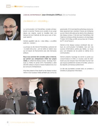 C9 Les Matinales l Communiquer pour convaincre

L’AVIS DE L’ENTREPRENEUR I

Jean-Christophe CAPELLI, CEO de FriendsClear

J’ai élaboré un « storytelling ».

La communication de FriendsClear consiste principalement à raconter l’histoire de la société et son projet
depuis ses origines, quand je travaillais dans une
banque (j’ai pour habitude de dire que je suis un banquier repenti !).
Certains appellent cela du « story telling », je préfère
parler de « narration ».
Le principe du site Internet FriendsClear, autrement dit
« la clarté entre amis », est de mettre en relation ceux
qui ont besoin de financements avec des internautes
prêteurs.
Nous nous sommes fait connaître grâce à Internet,
qui permet aux entrepreneurs d’être leur propre
média, en utilisant les réseaux sociaux : les blogs, Facebook ou Twitter. En janvier 2010, FriendsClear a attiré
200 000 visiteurs uniques à travers Facebook lors d’un
jeu-concours d’entrepreneurs.
Il faut être présent et très réactif sur les réseaux sociaux
même si ces nouveaux média semblent peu connus du

8

Communiquer avec les médias

grand public. Si l’on est réactif et authentique, les journalistes reprennent bien volontiers l’histoire de l’entreprise
qui est d’abord véhiculée par les clients et les utilisateurs
des réseaux sociaux. C’est ainsi que FriendsClear a fait
l’objet de nombreux articles de presse ou de reportages
TV dans 100 % Mag, sur M6, aux journaux de 13 heures
de TF1 et de France 2.
Internet et les réseaux sociaux constituent des vecteurs de communication formidables mais sont des
sources d’informations parfois peu fiables. Le risque
pour une entreprise est de perdre la maîtrise de la
communication.
Internet présente l’avantage de donner la parole aux
consommateurs et d’être un nouveau canal de distribution pour les marques mais l’information fournie n’est
pas toujours parfaitement sincère et honnête, surtout si
les objectifs commerciaux prédominent.
Le rôle des journalistes consiste dans ce contexte à
remettre en perspective l’information.

 