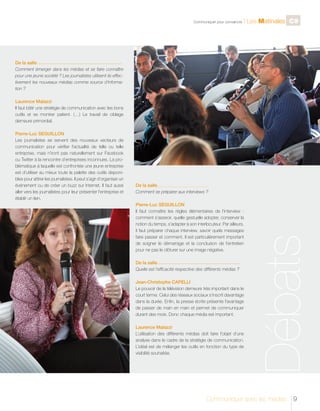 C

CONFÉRENCE I

Communiquer pour convaincre

l Les Matinales C9

Françoise COURVALIN, Vice présidente du Fidep

De la salle
Comment émerger dans les médias et se faire connaître
pour une jeune société ? Les journalistes utilisent-ils effectivement les nouveaux médias comme source d’information ?
-----------------------------------------------------------------------------------------------------------------------------------------------------------------------------------------------------------------------------------------------------------------------------------

Laurence Malazzi
Il faut bâtir une stratégie de communication avec les bons
outils et se montrer patient. (…) Le travail de ciblage
demeure primordial.

De la salle
Comment se préparer aux interviews ?

__ _ _ _ _ _ _ _ _ _ _ _ _ _ _ _ _ _ _ _ _ _ _ _ _ _ _ _ _ _ _ _ _ _ _ _ _ _ _ _ _ _ _ _ _ _ _ _ _ _ _ _ _
_____________________________________________________

Pierre-Luc SEGUILLON
Il faut connaître les règles élémentaires de l’interview :
comment s’asseoir, quelle gestuelle adopter, conserver la
notion du temps, s’adapter à son interlocuteur. Par ailleurs,
il faut préparer chaque interview, savoir quels messages
faire passer et comment. Il est particulièrement important
de soigner le démarrage et la conclusion de l’entretien
pour ne pas le clôturer sur une image négative.
De la salle
Quelle est l’efficacité respective des différents médias ?

-------------------------------------------------------------------------------------------------------------------------------------------------------------------------------------------------------------------------------------------------------------------------------

Jean-Christophe CAPELLI
Le pouvoir de la télévision demeure très important dans le
court terme. Celui des réseaux sociaux s’inscrit davantage
dans la durée. Enfin, la presse écrite présente l’avantage
de passer de main en main et permet de communiquer
durant des mois. Donc chaque média est important.
Laurence Malazzi
L’utilisation des différents médias doit faire l’objet d’une
analyse dans le cadre de la stratégie de communication.
L’idéal est de mélanger les outils en fonction du type de
visibilité souhaitée.

Débats

Pierre-Luc SEGUILLON
Les journalistes se servent des nouveaux vecteurs de
communication pour vérifier l’actualité de telle ou telle
entreprise, mais n’iront pas naturellement sur Facebook
ou Twitter à la rencontre d’entreprises inconnues. La problématique à laquelle est confrontée une jeune entreprise
est d’utiliser au mieux toute la palette des outils disponibles pour attirer les journalistes. Il peut s’agir d’organiser un
événement ou de créer un buzz sur Internet. Il faut aussi
aller vers les journalistes pour leur présenter l’entreprise et
établir un lien.

Communiquer avec les médias

9

 