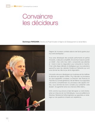 C9 Les Matinales l Communiquer pour convaincre

Convaincre
les décideurs
Dominique PARGANIN, Directrice de Projet Innovation à l’Agence de Développement du Val-de-Marne

Gagner de nouveaux contrats reste le nerf de la guerre pour
tout chef d’entreprise !
Vous avez développé des produits performants et parfois
innovants, à des prix compétitifs. Encore faut-il savoir susciter
un intérêt chez votre futur client, comprendre ses attentes
et mener à bien la négociation pour remporter le marché.
C’est cette étape délicate et stratégique que nous abordons
aujourd’hui avec les cabinets Dodeca et Optivente qui vont
vous donner les clés du jeu de la négociation.
Une autre voie pour développer son business est de maîtriser
la réponse aux appels d’offres. Pour décoder ce processus
qui peut apparaître complexe, la Direction des finances et
marchés du Conseil général du Val-de-Marne vous apportera
une bonne compréhension du processus des appels d’offres, vous donnera les bons conseils pour présenter votre
dossier et augmenter ainsi vos chances d’être retenu.
Enfin comme nous tenons à faire témoigner un chef d’entreprise sur chacune de nos thématiques, nous accueillerons le
Directeur Général de Softia Ingénierie qui apportera un éclairage sur ces questions à travers son expérience.

10

 