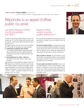 C

L’AVIS DE L’EXPERT I

	

Communiquer pour convaincre

l Les Matinales C9

Thierry CRAYE, DG d’Optivente,
Auteur de « Appels d’offres : la stratégie gagnante pour les gérer et les remporter. »

Répondre à un appel d’offres
public ou privé
Les types d’appels d’offres
sont-ils accessibles
aux PME ?

Appels d’offres
publics et privés :
quelles différences ?

En 2009, la commande publique s’élève à environ 120
milliards, soit 10 % du PIB national. Elle concerne toutes
les activités : petits travaux et BTP, fournitures de biens
et services, etc.
Ces appels d’offres sont de plus en plus accessibles
aux TPE et PME, en témoignent ces deux exemples :
n	
l’allotissement obligatoire des marchés
La consultation est parcellisée, découpée en petits
lots afin de faciliter l’accès aux petites entreprises.
L’allotissement est devenu la règle de principe, sauf
exceptions.
n	
l’assouplissement du critère « référence »
Ce critère a été assoupli, même s’il reste encore
important.
Cette démarche d’accessibilité des appels d’offres aux
PME répond à une volonté de créer de l’emploi dans les
TPE et PME. Toutefois, au-delà de ces facilités, il existe
quelques difficultés, à commencer par la maîtrise des formalités administratives. Il convient de se familiariser aux
« CCTP », « CCAP », et autres formulaires tels que par
exemple « DC7 » ou « DC8 ».

En ce qui concerne l’approche commerciale, peu de différences sont notables, sauf sur le troisième temps de
la procédure :
En amont de l’appel d’offres, il est légal, dans les deux
cas, de rencontrer les acheteurs potentiels. Les acheteurs
publics peuvent être incités à rencontrer les entreprises
avant la rédaction de leur cahier des charges afin de
mieux évaluer les réponses du marché à leurs besoins.
Dans la phase de réponse, la communication se veut
très formelle. Les éventuelles questions sont en général
transmises aux acheteurs par écrit, et les réponses sont
adressées à tous les candidats.
En aval, après la procédure de remise, il peut y avoir
une réelle différence. Dans le cadre d’appels d’offres
publics non négociés, le choix se fait uniquement sur
la base d’une notation des propositions reçues. Dans le
secteur privé, il est possible en général de défendre sa
proposition à l’oral.

Convaincre les décideurs

13

 