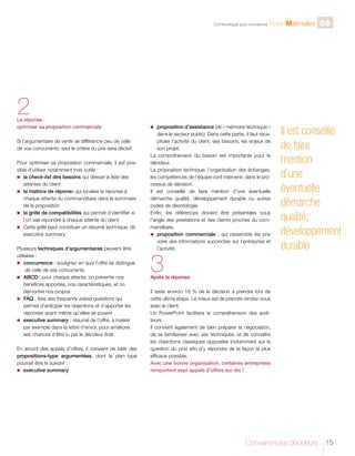 C

Communiquer pour convaincre

l Les Matinales C9

2

La réponse :
optimiser sa proposition commerciale
Si l’argumentaire de vente se différencie peu de celle
de vos concurrents, seul le critère du prix sera décisif.
Pour optimiser sa proposition commerciale, il est possible d’utiliser notamment trois outils :
n	 a check-list des besoins qui dresse la liste des
l
attentes du client
n	 matrice de réponse qui localise la réponse à
la
chaque attente du commanditaire dans le sommaire
de la proposition
n	 grille de compatibilités qui permet d’identifier si
la
l’on sait répondre à chaque attente du client
n	
Cette grille peut constituer un résumé technique, dit
executive summary.
Plusieurs techniques d’argumentaires peuvent être
utilisées :
n	
concurrence : soulignez en quoi l’offre se distingue
de celle de ses concurrents
n	
ABCD : pour chaque attente, on présente nos
bénéfices apportés, nos caractéristiques, et on
démontre nos propos
n	
FAQ : liste des frequently asked questions qui
permet d’anticiper les objections et d’apporter les
réponses avant même qu’elles se posent
n	  xecutive summary : résumé de l’offre, à insérer
e
par exemple dans la lettre d’envoi, pour améliorer
ses chances d’être lu par le décideur final.
En amont des appels d’offres, il convient de bâtir des
propositions-type argumentées, dont le plan type
pourrait être le suivant :
n	  xecutive summary
e

n	
proposition d’assistance (dit « mémoire technique »

dans le secteur public). Dans cette partie, il faut récapituler l’activité du client, ses besoins, les enjeux de
son projet.
La compréhension du besoin est importante pour le
décideur.
La proposition technique, l’organisation des échanges,
les compétences de l’équipe vont intervenir, dans le processus de décision.
Il est conseillé de faire mention d’une éventuelle
démarche qualité, développement durable ou autres
codes de déontologie.
Enfin, les références doivent être présentées sous
l’angle des prestations et des clients proches du commanditaire.
n	
proposition commerciale : qui rassemble les prix
voire des informations succinctes sur l’entreprise et
l’activité.

3

Il est conseillé
de faire
mention
d’une
éventuelle
démarche
qualité,
développement
durable

Après la réponse
Il reste environ 18 % de la décision à prendre lors de
cette ultime étape. Le mieux est de prendre rendez-vous
avec le client.
Un PowerPoint facilitera la compréhension des auditeurs.
Il convient également de bien préparer la négociation,
de se familiariser avec ses techniques, et de connaître
les objections classiques opposées (notamment sur la
question du prix) afin d’y répondre de la façon la plus
efficace possible.
Avec une bonne organisation, certaines entreprises
remportent sept appels d’offres sur dix !

Convaincre les décideurs

15

 