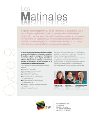 Les
CONFÉRENCE I

Françoise COURVALIN, Vice présidente du Fidep

L’Agence de Développement du Val-de-Marne avec le soutien de la DRIRE
Françoise COURVALIN, Vice présidente du Fidep
Ile-de-France, organise des cycles de Matinales de sensibilisation et
d’information sur des sujets d’actualité pour les entreprises, les laboratoires
de recherche, les organismes de formation et les créateurs d’entreprises.
C’est un moment privilégié d’approfondissement de sujets et de partage
d’expériences entre les différents acteurs publics et privés.

CONFÉRENCE I

Cycle 9

Le Centre Francilien de l’Innovation,
un instrument au service de l’Innovation
Le 9ème cycle de Matinales est dédié à la stratégie
et au marketing des jeunes entreprises innovantes.
Grâce à des experts en management d’entreprises
ce nouveau cycle a pour objectif d’enrichir la
réflexion et d’apporter un éclairage sur les moyens
à mettre en œuvre pour réussir la création et la
croissance d’une entreprise innovante.
Les 8 précédents cycles ont traité les thématiques
suivantes :
n la propriété intellectuelle
n l’accompagnement de l’innovation
n l’intelligence économique
n le financement de l’innovation
n es plateformes de haute technologie
l
du Val-de-Marne (I)
n es plateformes de haute technologie
l
du Val-de-Marne (II)
n	 tratégie et marketing des jeunes entreprises
S

innovantes
n	
Gardez le cap de l’innovation

Des documents de synthèse retracent le plus fidèlement
possible les présentations orales des intervenants et
intègrent les échanges avec les auditeurs.
Afin d’illustrer les propos des auteurs, certains encadrés
et graphiques ont été rajoutés par l’Agence.
Cette restitution est disponible également en téléchargement sur notre site internet à l’adresse suivante :
http://www.valdemarne.com/publications.html#matinales

Cécile TRETON
Chargée de mission
Innovation
ctreton@valdemarne.com

Lofti LOUEZ
Chargé de mission
Innovation
llouez@valdemarne.com

www.valdemarne.com
23 rue raspail
94200 Ivry-sur-seine
Tél : (33) 01 43 90 64 00
Fax : (33) 01 43 90 64 01

Dominique PARGANIN
Directrice de projet
Innovation
dparganin@valdemarne.com

 