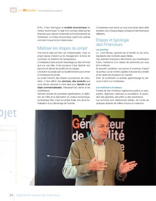 C9 Les Matinales l Communiquer pour convaincre

Enfin, il faut distinguer le modèle économique du
moteur économique. Il s’agit d’un concept utilisé par les
financiers pour décrire l’ensemble du fonctionnement de
l’entreprise. Le moteur économique, quant à lui, précise
comment trouver le bon interlocuteur.

Maitriser les étapes du projet
Une bonne idée est bien sûr indispensable, mais un
projet repose d’abord sur le management, la force de
conviction, le charisme de l’entrepreneur.
L’investisseur parie souvent davantage sur des hommes
que sur une idée. C’est pourquoi il faut décliner son
parcours et décrire les profils de son équipe.
L’évolution du projet part du bouillonnement pour arriver
à l’entreprise structurée.
Le projet franchit des étapes successives de maturation. Il faut définir des services, des produits que
vous devrez associer à votre idée pour aboutir à un
objet commercialisable, intéressant les clients et les
investisseurs.
Viennent ensuite les premières spécifications, la définition de l’offre et la description du moteur économique.
Le Business Plan s’écrit en phase finale, lors de la formalisation et du démarrage de l’activité.

24

Argumenter auprès des financeurs

L’investisseur veut savoir où vous vous situez dans cette
évolution car à chaque étape correspond des financeurs
différents.

Etapes et typologie
des Financeurs
Les proches
Le Love Money, apporté par la famille ou les amis,
représente des montants assez faibles.
Ces premiers financeurs démontrent aux investisseurs
futurs, l’existence d’un réseau de personnes qui vous
font confiance.
Ils peuvent constituer une preuve d’ouverture d’esprit
du porteur, qui se montre capable d’écouter les conseils
et de capter les évolutions du marché.
Enfin, ils constituent un premier apprentissage du discours à tenir à un investisseur.
Les institutions et réseaux
Il existe de très nombreux organismes publics ou parapublics, régionaux, nationaux ou européens. Ils proposent des garanties, des prêts ou des subventions.
Les sommes sont relativement faibles, de l’ordre de
quelques dizaines de milliers d’euros au maximum.

 