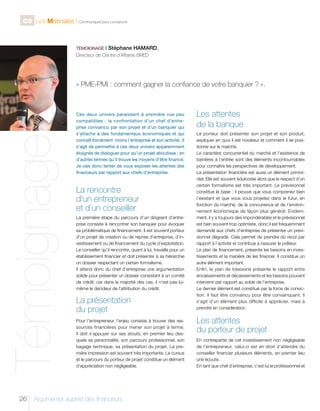 C9 Les Matinales l Communiquer pour convaincre

TÉMOIGNAGE I

Stéphane HAMARD,

Directeur de Centre d’Affaires BRED

Témoignage

« PME-PMI : comment gagner la confiance de votre banquier ? ».

26

Ces deux univers paraissent à première vue peu
compatibles : la confrontation d’un chef d’entreprise convaincu par son projet et d’un banquier qui
s’attache à des fondamentaux économiques et qui
connaît forcément moins l’entreprise et son activité. Il
s’agit de permettre à ces deux univers apparemment
éloignés de dialoguer pour qu’un projet aboutisse ; en
d’autres termes qu’il trouve les moyens d’être financé.
Je vais donc tenter de vous exposer les attentes des
financeurs par rapport aux chefs d’entreprise.

La rencontre
d’un entrepreneur
et d’un conseiller
La première étape du parcours d’un dirigeant d’entreprise consiste à rencontrer son banquier pour évoquer
sa problématique de financement. Il est souvent porteur
d’un projet de création ou de reprise d’entreprise, d’investissement ou de financement du cycle d’exploitation.
Le conseiller qu’il rencontre, quant à lui, travaille pour un
établissement financier et doit présenter à sa hiérarchie
un dossier respectant un certain formalisme.
Il attend donc du chef d’entreprise une argumentation
solide pour présenter un dossier consistant à un comité
de crédit, car dans la majorité des cas, il n’est pas luimême le décideur de l’attribution du crédit.

La présentation
du projet
Pour l’entrepreneur, l’enjeu consiste à trouver des ressources financières pour mener son projet à terme.
Il doit s’appuyer sur ses atouts, en premier lieu desquels sa personnalité, son parcours professionnel, son
bagage technique, sa présentation du projet. La première impression est souvent très importante. Le cursus
et le parcours du porteur de projet constitue un élément
d’appréciation non négligeable.

Argumenter auprès des financeurs

Les attentes
de la banque
Le porteur doit présenter son projet et son produit,
expliquer en quoi il est novateur et comment il se positionne sur le marché.
Le caractère concurrentiel du marché et l’existence de
barrières à l’entrée sont des éléments incontournables
pour connaître les perspectives de développement.
La présentation financière est aussi un élément primordial. Elle est souvent édulcorée alors que le respect d’un
certain formalisme est très important. Le prévisionnel
constitue la base : il prouve que vous comprenez bien
l’existant et que vous vous projetez dans le futur, en
fonction du marché, de la concurrence et de l’environnement économique de façon plus général. Evidemment, il y a toujours des impondérables et le prévisionnel
est bien souvent trop optimiste, donc il est fréquemment
demandé aux chefs d’entreprise de présenter un prévisionnel dégradé. Cela permet de prendre du recul par
rapport à l’activité et contribue à rassurer le prêteur.
Le plan de financement, présente les besoins en investissements et la manière de les financer. Il constitue un
autre élément important.
Enfin, le plan de trésorerie présente le rapport entre
encaissements et décaissements et les besoins pouvant
intervenir par rapport au solde de l’entreprise.
Le dernier élément est constitué par la force de conviction. Il faut être convaincu pour être convainquant. Il
s’agit d’un élément plus difficile à apprécier, mais à
prendre en considération.

Les attentes
du porteur de projet
En contrepartie de cet investissement non négligeable
de l’entrepreneur, celui-ci est en droit d’attendre du
conseiller financier plusieurs éléments, en premier lieu
une écoute.
En tant que chef d’entreprise, c’est lui le professionnel et

 