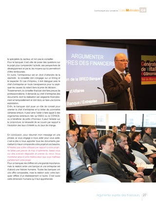 C

Communiquer pour convaincre

l Les Matinales C9

le spécialiste du secteur, et non pas le conseiller.
Pour le banquier, il est utile de poser des questions sur
le projet pour comprendre l’activité, ses perspectives de
développement et par là, les moyens qui lui permettront
d’être remboursés.
En outre, l’entrepreneur est en droit d’attendre de la
réactivité : le conseiller doit s’engager sur un timing et
le respecter. En cas d’imprévu, il doit dialoguer avec le
chef d’entreprise en toute transparence pour lui expliquer les causes du retard dans la prise de décision.
Troisièmement, le conseiller financier doit faire preuve de
professionnalisme. Il demande au chef d’entreprise des
documents dont la réalisation est exigeante financièrement et temporellement et doit donc en faire une bonne
exploitation.
Enfin, le banquier doit jouer un rôle de conseil pour
orienter le chef d’entreprise et lui éviter de commettre
certaines erreurs. Il peut ainsi l’aider à faire appel à des
organismes extérieurs tels qu’OSEO ou la COFACE,
ou à bénéficier de prêts d’honneur. Il peut l’éclairer sur
la conjoncture, la nécessité de se couvrir par rapport à
l’évolution des taux d’intérêt ou du taux de change.

En conclusion, pour résumer mon message en une
phrase, je vous engage à nous aider pour vous aider,
c’est-à-dire à nous apporter tous les documents permettant à mieux comprendre votre projet et vos besoins.
N’hésitez pas à être critiques par rapport à votre projet ;
ne faites pas preuve de trop d’optimisme, basez-vous
sur des scenarii dégradés et prenez du recul. Vous
montrerez ainsi à votre interlocuteur que vous maîtrisez
parfaitement votre projet.
Pour un banquier, les chiffres ont une grande importance,
mais la relation entre une banque et une entreprise est
d’abord une histoire humaine. Toutes les banques ont
une offre comparable, mais la relation avec votre banquier diffère d’un établissement à l’autre. C’est aussi
cette dimension humaine qu’il faut appréhender.

Argumenter auprès des financeurs

27

 