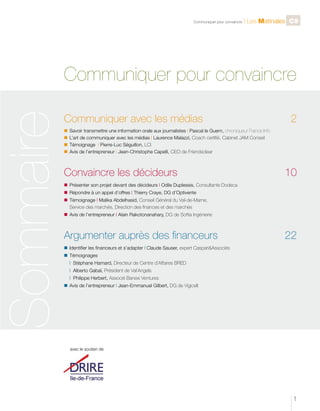 Sommaire

C

Communiquer pour convaincre

l Les Matinales C9

Communiquer pour convaincre
Communiquer avec les médias 	

2

n	 Savoir transmettre une information orale aux journalistes l Pascal le Guern, chroniqueur France Info
n	 L’art de communiquer avec les médias l Laurence Malazzi, Coach certifié, Cabinet JAM Conseil
n	 Témoignage l Pierre-Luc Séguillon, LCI
n	 Avis de l’entrepreneur l Jean-Christophe Capelli, CEO de Friendsclear

Convaincre les décideurs 	

10

n	 Présenter son projet devant des décideurs l Odile Duplessis, Consultante Dodeca
n 	Répondre à un appel d’offres l Thierry Craye, DG d’Optivente
n 	Témoignage l Malika Abdelhasid, Conseil Général du Val-de-Marne,
		 Service des marchés, Direction des finances et des marchés
n	 Avis de l’entrepreneur l Alain Rakotonanahary, DG de Softia Ingénierie

Argumenter auprès des financeurs	

22

n	 Identifier les financeurs et s’adapter l Claude Sauser, expert CaspariAssociés
n	 Témoignages
		 l Stéphane Hamard, Directeur de Centre d’Affaires BRED
		 l Alberto Gabaï, Président de Val’Angels
		 l Philippe Herbert, Associé Banexi Ventures
n	 Avis de l’entrepreneur l Jean-Emmanuel Gilbert, DG de Vigicell

avec le soutien de

1

 