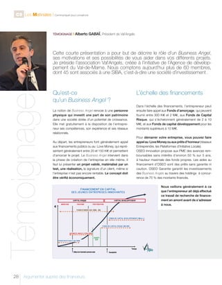 C9 Les Matinales l Communiquer pour convaincre

TÉMOIGNAGE I

Alberto GABAÏ, Président de Val’Angels

Témoignage

Cette courte présentation a pour but de décrire le rôle d’un Business Angel,
ses motivations et ses possibilités de vous aider dans vos différents projets.
Je préside l’association Val’Angels, créée à l’initiative de l’Agence de développement du Val-de-Marne. Nous comptons aujourd’hui plus de 60 membres,
dont 45 sont associés à une SIBA, c’est-à-dire une société d’investissement .

28

Qu’est-ce
qu’un Business Angel ?
La notion de Business Angel renvoie à une personne
physique qui investit une part de son patrimoine
dans une société dotée d’un potentiel de croissance.
Elle met gratuitement à la disposition de l’entrepreneur ses compétences, son expérience et ses réseaux
relationnels.
Au départ, les entrepreneurs font généralement appel
aux financements publics ou au Love Money, qui représentent généralement entre 20 et 150 K€ et permettent
d’amorcer le projet. Le Business Angel intervient dans
la phase de création de l’entreprise en elle même. Il
faut lui présenter un projet validé, matérialisé par un
test, une réalisation, la signature d’un client, même si
l’entreprise n’est pas encore rentable. Le concept doit
être vérifié économiquement.

Argumenter auprès des financeurs

L’échelle des financements
Dans l’échelle des financements, l’entrepreneur peut
ensuite faire appel aux Fonds d’amorçage, qui peuvent
fournir entre 300 K€ et 2 M€, aux Fonds de Capital
Risque, qui s’échelonnent généralement de 2 à 10
M€, et aux Fonds de capital développement pour les
montants supérieurs à 10 M€.
Pour démarrer votre entreprise, vous pouvez faire
appel au Love Money ou aux prêts d’honneur (réseaux
Entreprendre, les Plateformes d’Initiative Locale).
OSEO Innovation propose aux PME des avances remboursables sans intérêts d’environ 50 % sur 5 ans,
à hauteur maximale des fonds propres. Les aides au
financement d’OSEO sont des prêts sans garantie ni
caution. OSEO Garantie garantit les investissements
des Business Angels au travers des holdings à concurrence de 70 % des montants financés.
Nous veillons généralement à ce
que l’entrepreneur ait déjà effectué
ce travail de recherche de financement en amont avant de s’adresser
à nous.

 