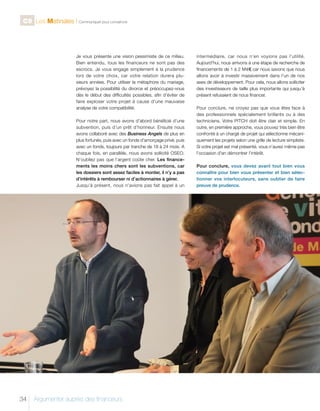 C9 Les Matinales l Communiquer pour convaincre

Je vous présente une vision pessimiste de ce milieu.
Bien entendu, tous les financeurs ne sont pas des
escrocs. Je vous engage simplement à la prudence
lors de votre choix, car votre relation durera plusieurs années. Pour utiliser la métaphore du mariage,
prévoyez la possibilité du divorce et préoccupez-vous
dès le début des difficultés possibles, afin d’éviter de
faire exploser votre projet à cause d’une mauvaise
analyse de votre compatibilité.
Pour notre part, nous avons d’abord bénéficié d’une
subvention, puis d’un prêt d’honneur. Ensuite nous
avons collaboré avec des Business Angels de plus en
plus fortunés, puis avec un fonds d’amorçage privé, puis
avec un fonds, toujours par tranche de 18 à 24 mois. A
chaque fois, en parallèle, nous avons sollicité OSEO.
N’oubliez pas que l’argent coûte cher. Les financements les moins chers sont les subventions, car
les dossiers sont assez faciles à monter, il n’y a pas
d’intérêts à rembourser ni d’actionnaires à gérer.
Jusqu’à présent, nous n’avions pas fait appel à un

34

Argumenter auprès des financeurs

intermédiaire, car nous n’en voyions pas l’utilité.
Aujourd'hui, nous arrivons à une étape de recherche de
financements de 1 à 2 M €€, car nous savons que nous
allons avoir à investir massivement dans l’un de nos
axes de développement. Pour cela, nous allons solliciter
des investisseurs de taille plus importante qui jusqu’à
présent refusaient de nous financer.
Pour conclure, ne croyez pas que vous êtes face à
des professionnels spécialement brillants ou à des
techniciens. Votre PITCH doit être clair et simple. En
outre, en première approche, vous pouvez très bien être
confronté à un chargé de projet qui sélectionne mécaniquement les projets selon une grille de lecture simpliste.
Si votre projet est mal présenté, vous n’aurez même pas
l’occasion d’en démontrer l’intérêt.
Pour conclure, vous devez avant tout bien vous
connaître pour bien vous présenter et bien sélectionner vos interlocuteurs, sans oublier de faire
preuve de prudence.

 