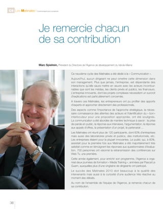 C9 Les Matinales l Communiquer pour convaincre

Je remercie chacun
de sa contribution
Marc Spielrein, Président du Directoire de l’Agence de développement du Val-de-Marne
Ce neuvième cycle des Matinales a été dédié à la « Communication ».
Aujourd’hui, aucun dirigeant ne peut omettre cette dimension dans
son management. Plus que jamais, l’entreprise, est dépendante des
interactions qu’elle saura mettre en œuvre avec les acteurs incontournables que sont les médias, les clients privés et publics, les financeurs.
L’entreprise innovante, dont les projets complexes nécessitent un surcroit
d’explications est particulièrement concernée.
A travers ces Matinales, les entrepreneurs ont pu profiter des apports
d’experts et approcher directement des professionnels.
Des aspects comme l’importance de l’approche stratégique, la nécessaire connaissance des attentes des acteurs et l’identification du « bon »
interlocuteur pour une proposition appropriée, ont été soulignés.
La communication a été abordée de manière technique à savoir : la prise
de parole en public, la réponse aux interviews, l’argumentation, la réponse
aux appels d’offres, la présentation d’un projet, le partenariat ...
Les Matinales ont réunit plus de 120 participants, dont 60% d’entreprises
mais aussi des laboratoires privés et publics, des institutionnels, etc.
Les entreprises étaient pour la plupart innovantes. Le public qui, à 60%,
assistait pour la première fois aux Matinales a été majoritairement très
satisfait comme en témoignent les réponses aux questionnaires d’évaluation. 700 personnes ont visionné la retransmission des conférences sur
Web Tv, une première.
Cette année également, pour enrichir son programme, l’Agence a organisé deux journées de formation « Media Training », animées par Pascal Le
Guern, auxquelles plus d’une vingtaine de dirigeants ont participé.
Le succès des Matinales 2010 doit beaucoup à la qualité des
intervenants mais aussi à la curiosité d’une audience très réactive au
moment des débats.
Au nom de l’ensemble de l’équipe de l’Agence, je remercie chacun de
sa contribution.

36

 