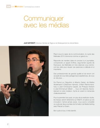 C9 Les Matinales l Communiquer pour convaincre

Communiquer
avec les médias
Joël GAYSSOT, Directeur Général de l’Agence de Développement du Val-de-Marne

Placé sous le signe de la communication, le cycle des
Matinales 2010 s’annonce comme un grand cru.
Répondre de manière claire et concise à un journaliste,
comprendre un appel d’offres, argumenter auprès de
financeurs, les Matinales en trois séances vous donneront les clefs pour réussir ces exercices si délicats et si
importants.
Des professionnels de grande qualité et de renom ont
accepté de vous faire partager leurs expériences, de vous
en dire plus …
De Pierre-Luc Séguillon à Alberto Gabaï, de Malika
Abdelhasid à Stéphane Hamard, d’Alain Rakotonanahary à Jean-Christophe Capelli, de Philippe Herbert
à Jean-Emmanuel Gilbert … tous ont répondu favorablement à notre invitation. Qu’ils en soient ici remerciés
chaleureusement.
Pour la première fois aussi, en plus de la restitution écrite,
les travaux seront retransmis sur WebTV, et parce qu’une
innovation n’arrive jamais seule, nous avons complété
ce cycle par deux journées de formation de Media training
avec Pascal Le Guern.
Bon cycle à tous. A très bientôt.

2

 
