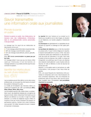 C

L’AVIS DE L’EXPERT I

l Les Matinales C9

Pascal LE GUERN, Chroniqueur à France Info,

	

Communiquer pour convaincre

Auteur de « Savoir communiquer avec la presse »

Savoir transmettre
une information orale aux journalistes
Prendre la parole
en public
Prendre la parole en public, lors d’allocutions, de
réunions avec des collaborateurs, d’interviews,
dans la vie professionnelle comme personnelle,
n’est pas simple.
Le message que l’on reçoit de son interlocuteur se
décompose comme suit :
n	 7   de message verbal (l’information proprement dite),
%
n	 38 % de message vocal (intonation, pauses),
n	 55 % de message visuel (attitude, posture, gestuelle,
sourire).
Ainsi, 93 % de la communication ne passe pas par
les mots.
Un message brillant n’aura que peu de chance d’être
capté par l’interlocuteur s’il est mal transmis. Un
message adressé à un journaliste doit être exprimé avec
conviction et passion.

Identifier les interlocuteurs
au sein d’une rédaction :

les 6W

Les journalistes peuvent être définis comme des curieux
professionnels, qui recoupent les informations et posent
les questions intéressant le public.
Le modèle de formalisation des interviews obéit à un
schéma en 6 questions, les « 6W » journalistiques (Who,
What, Where, When, Why, How),
Les journalistes exercent des métiers divers. Le présentateur reçoit des dépêches réalisées par une agence de
presse et choisit, réécrit, hiérarchise l’information pour la
diffusion à la télévision ou à la radio. Il s’agit d’un métier
stressant. Le nombre de dépêches reçues s’élève en
moyenne à trois par minute, entraînant une pression en
permanence jusqu’au moment de la prise d’antenne,
voire pendant. Ce métier nécessite de savoir s’adapter
et improviser si nécessaire.

Le reporter fait vivre l’antenne en se rendant sur le
terrain pour recueillir du son et des images, en situation
ou par téléphone, de manière adaptée à l’événement
couvert.
Le chroniqueur est généralement un spécialiste de son
domaine qui apporte un éclairage sur des sujets particuliers.
Le secrétaire de rédaction joue un rôle très important
en presse écrite. Il reçoit l’article rédigé par le reporter,
le reprend éventuellement et surtout, le titre. Ceci peut
occasionner parfois des malentendus ou des déconvenues de la part de l’interviewé. A ce sujet, il faut noter
la rareté du droit de réponse, très codifié. Le risque est
d’engendrer une polémique sans fin avec une réponse
de la rédaction éventuellement suivie d’autres droits de
réponse. En radio et télévision, le droit de réponse est
encore plus rare.
Attention, un journaliste reste en permanence en veille
d’informations, c’est pourquoi il vaut mieux éviter les
apartés.
Enfin, une cause fréquente de malentendus entre journalistes et entreprises vient d’une méconnaissance de
leurs contraintes respectives. Ainsi, les entreprises se
positionnent dans le long terme, alors que les journalistes travaillent dans l’immédiateté. Les journalistes
cherchent la nouveauté.

Communiquer avec les médias

3

 