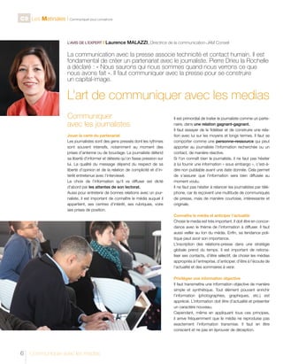 C9 Les Matinales l Communiquer pour convaincre

L’AVIS DE L’EXPERT I

Laurence MALAZZI, Directrice de la communication-JAM Conseil	

La communication avec la presse associe technicité et contact humain. Il est
fondamental de créer un partenariat avec le journaliste. Pierre Drieu la Rochelle
a déclaré : « Nous saurons qui nous sommes quand nous verrons ce que
nous avons fait ». Il faut communiquer avec la presse pour se construire
un capital-image.

L’art de communiquer avec les medias
Communiquer
avec les journalistes
Jouer la carte du partenariat
Les journalistes sont des gens pressés dont les rythmes
sont souvent intensifs, notamment au moment des
prises d’antenne ou de bouclage. Le journaliste défend
sa liberté d’informer et déteste qu’on fasse pression sur
lui. La qualité du message dépend du respect de sa
liberté d’opinion et de la relation de complicité et d’intérêt entretenue avec l’interviewé.
Le choix de l’information qu’il va diffuser est dicté
d’abord par les attentes de son lectorat.
Aussi pour entretenir de bonnes relations avec un journaliste, il est important de connaître le média auquel il
appartient, ses centres d’intérêt, ses rubriques, voire
ses prises de position.

Il est primordial de traiter le journaliste comme un partenaire, dans une relation gagnant-gagnant.
Il faut essayer de le fidéliser et de construire une relation avec lui sur les moyens et longs termes. Il faut se
comporter comme une personne–ressource qui peut
apporter au journaliste l’information recherchée ou un
contact, de manière réactive.
Si l’on connaît bien le journaliste, il ne faut pas hésiter
à lui fournir une information « sous embargo », c’est-àdire non publiable avant une date donnée. Cela permet
de s’assurer que l’information sera bien diffusée au
moment voulu.
Il ne faut pas hésiter à relancer les journalistes par téléphone, car ils reçoivent une multitude de communiqués
de presse, mais de manière courtoise, intéressante et
originale.
Connaître le média et anticiper l’actualité
Choisir le media est très important. Il doit être en concordance avec le thème de l’information à diffuser. Il faut
aussi veiller au ton du média. Enfin, sa tendance politique peut avoir son importance.
L’inscription des relations-presse dans une stratégie
globale prend du temps. Il est important de rationaliser ses contacts, d’être sélectif, de choisir les médias
appropriés à l’entreprise, d’anticiper, d’être à l’écoute de
l’actualité et des sommaires à venir.
Privilégier une information objective
Il faut transmettre une information objective de manière
simple et synthétique. Tout élément pouvant enrichir
l’information (photographies, graphiques, etc.) est
apprécié. L’information doit être d’actualité et présenter
un caractère nouveau.
Cependant, même en appliquant tous ces principes,
il arrive fréquemment que le média ne reproduise pas
exactement l’information transmise. Il faut en être
conscient et ne pas en éprouver de déception.

6

Communiquer avec les médias

 