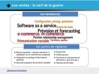 Les ventes : le nerf de la guerre

                                  Les tendances




                             Les points de vigilance
  Besoin standard = solution standard =>           Ergonomie
   capitaliser sur la maturité des progiciels       Performances
  Intégration et partage d’informations            Conduite du changement et
   externes                                          démarche « give and get »
  Sécurité et gestion de territoire./visibilité    Reprise de données



                                                                                 13
 