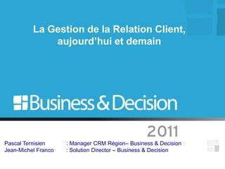 La Gestion de la Relation Client,
              aujourd’hui et demain




Pascal Ternisien     : Manager CRM Région– Business & Decision
Jean-Michel Franco   : Solution Director – Business & Decision
 