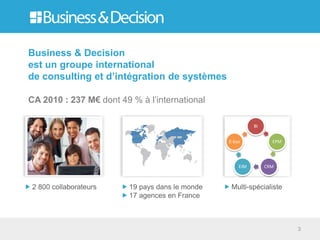 Business & Decision
est un groupe international
de consulting et d’intégration de systèmes

CA 2010 : 237 M€ dont 49 % à l’international

                                                           BI


                                                 E-bus            EPM




                                                     EIM        CRM



2 800 collaborateurs     19 pays dans le monde    Multi-spécialiste
                         17 agences en France



                                                                        3
 