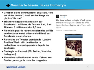 Susciter le besoin : le cas Burberry’s

• Création d’une communauté en propre, “the
  art of the trench ”, basé sur les blogs de
  photos “de rue”
• Très forte capacité d’attraction sur
  Facebook: 1 millions de fans en 1 an, 2 en
  18 mois, 9 millions après 2,5 ans
• Pionniers pour la retransmission des défilés
  en direct sur le net, désormais diffusé sur
  Facebook, smartphones…
• Partenaire de Tweeter pendant la London
  Fashion Week, afin de dévoiler la
  collections en avant-première depuis les
  coulisses
• Stratégie multi-canal (FB, Twitter, Youtube,
  Instagram)
• Nouvelles collections en vente d’abord sur
  Burberry.com, puis dans les magasins

                                                 32
 