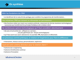 En synthèse


Bâtir les fondations du CRM
 • en bénéficiant de la maturité des packages pour accélérer les programmes de transformations …

Des initiatives CRM qui doivent se réinventer en permanence
 • Des fonctions métier qui vivent une mutation profonde, notamment du fait des évolutions technologiques
   successives qui transforment les principes fondateurs de la relation client
De nombreuses options technologiques qu’il faut considérer attentivement
 • des plus structurantes (ex : software as a service) …
                       … aux plus génériques (ex : briques technologiques)
 • qu’il faut avant tout savoir sélectionner et assembler  urbanisation et référentiels

Les processus comme prérequis, la relation et l’expérience pour faire la différence
 • Interactions, réseaux sociaux, personnalisation, expérience

Quel est votre schéma directeur pour la relation client ?
 • Scénario de re-engineering
 • Scénario d’amélioration continue
 • Scénario d’innovation


                                                                                                            40
 
