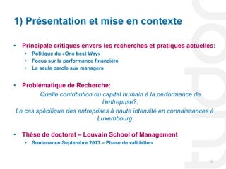 1) Présentation et mise en contexte

• Principale critiques envers les recherches et pratiques actuelles:
    •   Politique du «One best Way»
    •   Focus sur la performance financière
    •   La seule parole aux managers


• Problématique de Recherche:
         Quelle contribution du capital humain à la performance de
                                l’entreprise?:
 Le cas spécifique des entreprises à haute intensité en connaissances à
                              Luxembourg

• Thèse de doctorat – Louvain School of Management
    •   Soutenance Septembre 2013 – Phase de validation


                                                                     13
 