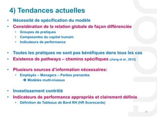 4) Tendances actuelles
• Nécessité de spécification du modèle
• Considération de la relation globale de façon différenciée
   •   Groupes de pratiques
   •   Composantes du capital humain
   •   Indicateurs de performance


• Toutes les pratiques ne sont pas bénéfiques dans tous les cas
• Existence de pathways – chemins spécifiques (Jiang et al., 2012)

• Plusieurs sources d’information nécessaires:
   •   Employés – Managers – Parties prenantes
         Modèles multi-niveaux


• Investissement contrôlé
• Indicateurs de performance appropriés et clairement définis
   •   Définition de Tableaux de Bord RH (HR Scorecards)

                                                                     20
 
