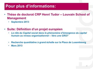 Pour plus d’informations:
• Thèse de doctorat CRP Henri Tudor – Louvain School of
  Management
  • Septembre 2013


• Suite: Définition d’un projet européen
  • Le rôle du Capital social dans le phénomène d’émergence du capital
    humain au niveau organisationnel – Vers une GRS?

  • Recherche quantitative à grand échelle sur la Place de Luxembourg
  • Mars 2013




                                                                        22
 