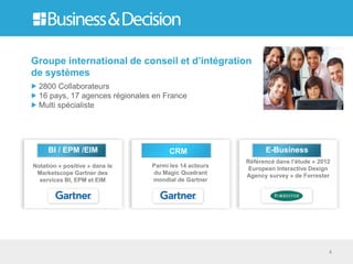 Groupe international de conseil et d’intégration
de systèmes
  2800 Collaborateurs
  16 pays, 17 agences régionales en France
  Multi spécialiste




     BI / EPM /EIM                    CRM                    E-Business
                                                       Référencé dans l’étude « 2012
Notation « positive » dans le   Parmi les 14 acteurs
                                                        European Interactive Design
 Marketscope Gartner des        du Magic Quadrant
                                                       Agency survey » de Forrester
  services BI, EPM et EIM       mondial de Gartner




                                                                                   4
 
