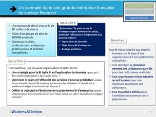 Un exemple dans une grande entreprise                                                              System of innovation

        du secteur financier                                                                             System of differentiation

                                                                                                            System of record
                                                   OBJECTIFS
• Une banque de détail avec près de
  10 millions de clients.                      “Ré-inventer” la plate forme BI
                                               d’entreprise pour diminuer les coûts,
• Filiale d’un groupe de plus de               améliorer l’efficacité et l’alignement aux
  100000 employés.                             besoins métiers :
• Clients particuliers,                         Exploration de données                      Bénéfices
  professionnels, entreprises,                  Plate forme BI d’entreprise
  gestion privée et activités                   Analyse prédictive                         Une BI mieux alignée aux besoins
  immobilières                                                                                business sur la base d’une
.                                                                                             organisation et d’une plate forme
SOLUTION                                                                                      mutualisée :
                                                                                             Une stratégie de provision-
Une roadmap, une nouvelle organisation et plate-forme :                                       nement des utilisateurs par rôle
• Une stratégie pour la BI Agile BI et l’exploration de données : pour qui ?                  pour des coûts mieux maîtrisés.
  Avec quelle organisation ? Avec quels outils ?                                             Une organisation mieux adaptée
• Optimiser le coûts et l’efficacité des services d’analyse prédictive La plate               au self service pour une
  forme actuelle répond elle toujours aux besoins des utilisateurs ? Quelle est la            meilleure autonomie des
  meilleure stratégie d’attribution des licences ?                                            utilisateurs.
• Définir la trajectoire d’évolution de la plate forme BI d’entreprise: Quelle               Une trajectoire définie pour
  serait la valeur d’une montée de version ? Quel serait son coût ? Quand faut-il engager
  le projet?                                                                                  l’amélioration continue de la
                                                                                              plate-forme.



                                                                                                                               9
 