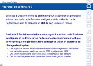 Pourquoi ce séminaire ?
Business & Decision a créé ce séminaire pour rassembler les principaux
acteurs du monde de la Business Intelligence et de la Gestion de la
Performance, afin de proposer un état de l’art unique en France.
Business & Decision souhaite accompagner l’adoption de la Business
Intelligence et de l’Enterprise Performance Management en tant que
bonne pratique de gestion et faire partager sa vision et expertise du
pilotage d’entreprise :
• Une approche dédiée, alliant conseil métier et expertise système d’information
• Une expertise unique, basée sur plus de 2000 projets depuis 1992
• Une vision des solutions exercée en toute indépendance des éditeurs
• Des retours d’expérience sur l’ensemble des technologies du marché
2
 