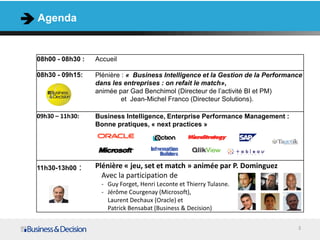 Agenda


08h00 - 08h30 :   Accueil

08h30 - 09h15:    Plénière : « Business Intelligence et la Gestion de la Performance
                  dans les entreprises : on refait le match»,
                  animée par Gad Benchimol (Directeur de l’activité BI et PM)
                           et Jean-Michel Franco (Directeur Solutions).

09h30 – 11h30:    Business Intelligence, Enterprise Performance Management :
                  Bonne pratiques, « next practices »




11h30-13h00   :   Plénière « jeu, set et match » animée par P. Dominguez
                    Avec la participation de
                    - Guy Forget, Henri Leconte et Thierry Tulasne.
                    - Jérôme Courgenay (Microsoft),
                      Laurent Dechaux (Oracle) et
                      Patrick Bensabat (Business & Decision)

                                                                                  3
 