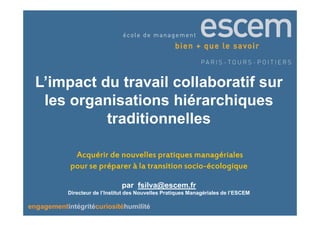 L’impact du travail collaboratif sur
   les organisations hiérarchiques
            traditionnelles

             Acquérir de nouvelles pratiques managériales
                                             socio-
            pour se préparer à la transition socio-écologique

                                par fsilva@escem.fr
           Directeur de l’Institut des Nouvelles Pratiques Managériales de l’ESCEM

engagementintégritécuriositéhumilité
 