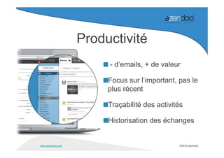 Productivité
                       - d’emails, + de valeur

                       Focus sur l’important, pas le
                       plus récent

                       Traçabilité des activités

                       Historisation des échanges


www.azendoo.com                               ©2012 azendoo
 