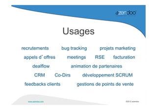 Usages
recrutements            bug tracking        projets marketing
 appels d’offres          meetings        RSE     facturation
       dealflow                animation de partenaires
        CRM          Co-Dirs        développement SCRUM
 feedbacks clients               gestions de points de vente


   www.azendoo.com                                        ©2012 azendoo
 