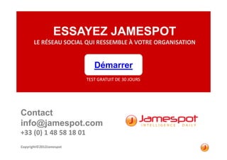 ESSAYEZ JAMESPOT
       LE RÉSEAU SOCIAL QUI RESSEMBLE À VOTRE ORGANISATION


                            Démarrer
                         TEST GRATUIT DE 30 JOURS




Contact
info@jamespot.com
+33 (0) 1 48 58 18 01
Copyright©2012Jamespot
 