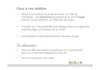 Face à ces réalités
•   Revoir sa conception du poste de travail et le rôle de
    l’entreprise : une plateforme permettant de se servir d’apps
    internes comme externes, sur différents terminaux

•   Travailler sur l’interopérabilité technologique dans une approche
    orientée usage (urbanisation du SI social)

•   Accompagner le développement des nouveaux usages



En attendant :
•   Vers une offre équivalente procurée par un investissement
    dans un univers technologique pour les uns

•   Vers le bi-poste pour les autres
 
