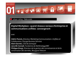 11h40– 12h25- Table ronde


Digital Workplace : quand réseaux sociaux d’entreprise et
communications unifiées convergeront

avec

Cédric Parent, Directeur Marketing Communications Unifiées et
Collaboration, Orange Business Services
Alain Garnier, CEO de Jamespot
Jane Mc Connell, Fondatrice de NetStrategy/JMC
Philippe Giorgi, Directeur de la gestion des connaissances et de la
conservation des données, Bouygues Telecom
 