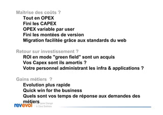 Maîtrise des coûts ?
  Tout en OPEX
  Fini les CAPEX
  OPEX variable par user
  Fini les montées de version
  Migration facilitée grâce aux standards du web

Retour sur investissement ?
   ROI en mode "green field" sont un acquis
   Vos Capex sont ils amortis ?
   Votre personnel administrant les infra & applications ?

Gains métiers ?
   Evolution plus rapide
   Quick win for the business
   Quels sont vos temps de réponse aux demandes des
   métiers
 