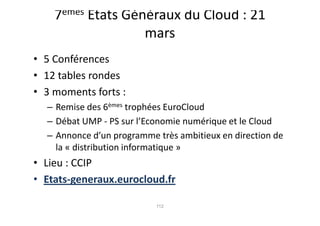 7èmes Etats Généraux du Cloud : 21
                   mars
• 5 Conférences
• 12 tables rondes
• 3 moments forts :
  – Remise des 6èmes trophées EuroCloud
  – Débat UMP - PS sur l’Economie numérique et le Cloud
  – Annonce d’un programme très ambitieux en direction de
    la « distribution informatique »
• Lieu : CCIP
• Etats-generaux.eurocloud.fr

                           112
 