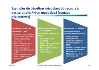 Exemples de bénéfices découlant du recours à
    des solutions RH en mode SaaS (sources
    déclaratives)


     Assurance – 2 300 coll.          Organisation publique                      Distribution - 3 800 coll.
     Gestion de la paie               +10 000 agents                             Entretiens annuels,
     • Amélioration de la rigueur     Gestion des accidents du                   carrières et compétences
       et du suivi du cycle de paie   travail                                    • Hausse du taux
     • Meilleure fluidité du          • Amélioration de la                         d'utilisation de
       processus                        traçabilité                                l'application (90% des
     • Réduction des incidents        • Avant : néant ou solution                  entretiens réalisés vs.
       d'exploitation (-70%)            ad-hoc par entité                          30%)
     • Avant : échanges et            • Après : portail partagé à                • Meilleure prise en compte
       relations compliqués avec        l'échelle de                               des items RH (mobilité,
       la DSI                           l’administration                           évolutions, etc...)
     • Après : relation contrac-                                                 • Réduction du taux de
       tuelle cadrée sur ce                                                        turnover de 2%
       processus


Mars 2012                             © Copyright 2012 - MARKESS International                                 12
 
