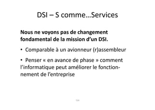 DSI – S comme…Services

Nous ne voyons pas de changement
fondamental de la mission d’un DSI.
• Comparable à un avionneur (r)assembleur
• Penser « en avance de phase » comment
l’informatique peut améliorer le fonction-
nement de l’entreprise



                      124
 