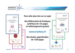 Pour aller plus loin sur ce sujet

            Des Référentiels de Pratiques
              synthèses de +15 pages
             en téléchargement gratuit

                  www.markess.fr

               Des études approfondies
                    de +150 pages



Mars 2012        © Copyright 2012 - MARKESS International   15
 