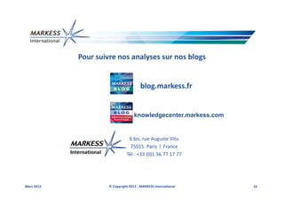 Pour suivre nos analyses sur nos blogs


                                        blog.markess.fr


                                    knowledgecenter.markess.com


                                6 bis, rue Auguste Vitu
                                 75015 Paris l France
                               Tél : +33 (0)1 56 77 17 77




Mars 2012            © Copyright 2012 - MARKESS International     16
 