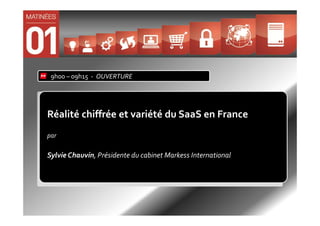 9h00 – 09h15 - OUVERTURE




Réalité chiffrée et variété du SaaS en France
par

Sylvie Chauvin, Présidente du cabinet Markess International
 