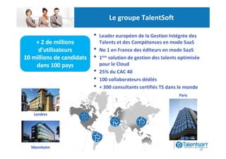 Le groupe TalentSoft

                           •   Leader européen de la Gestion Intégrée des
    + 2 de millions            Talents et des Compétences en mode SaaS
     d’utilisateurs        •   No 1 en France des éditeurs en mode SaaS
10 millions de candidats   •   1ère solution de gestion des talents optimisée
    dans 100 pays              pour le Cloud
                           •   25% du CAC 40
                           •   100 collaborateurs dédiés
                           •   + 300 consultants certifiés TS dans le monde
                                                                   Paris



   Londres




  Mannheim                                                                  22
 